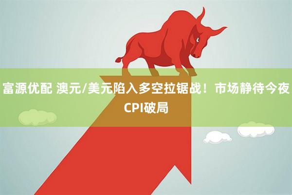 富源优配 澳元/美元陷入多空拉锯战！市场静待今夜CPI破局