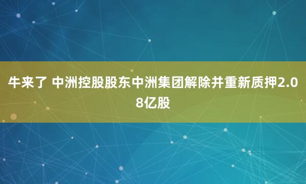 牛来了 中洲控股股东中洲集团解除并重新质押2.08亿股