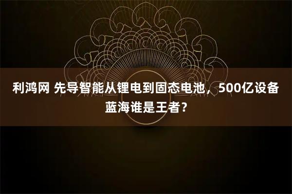 利鸿网 先导智能从锂电到固态电池，500亿设备蓝海谁是王者？