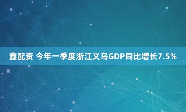 鑫配资 今年一季度浙江义乌GDP同比增长7.5%