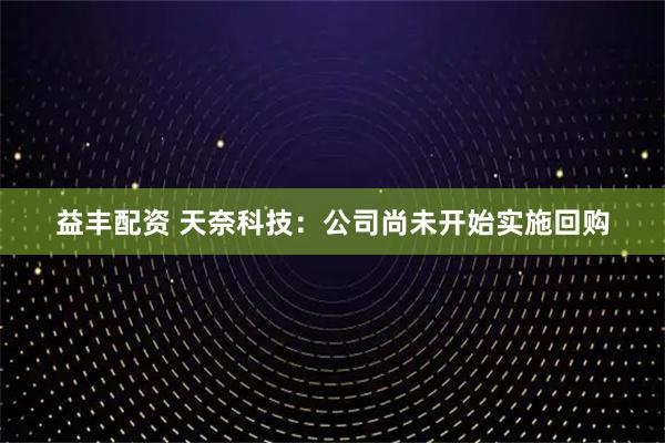 益丰配资 天奈科技：公司尚未开始实施回购