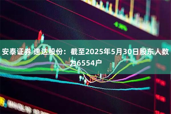 安泰证券 速达股份：截至2025年5月30日股东人数为6554户