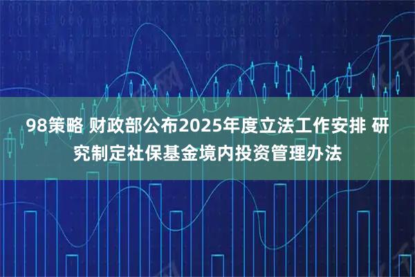 98策略 财政部公布2025年度立法工作安排 研究制定社保基金境内投资管理办法