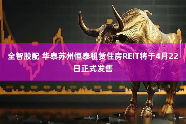 全智股配 华泰苏州恒泰租赁住房REIT将于4月22日正式发售