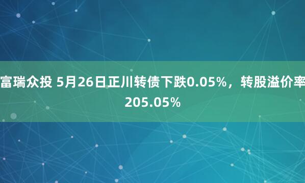 富瑞众投 5月26日正川转债下跌0.05%，转股溢价率205.05%