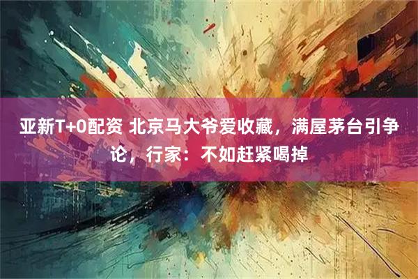 亚新T+0配资 北京马大爷爱收藏，满屋茅台引争论，行家：不如赶紧喝掉