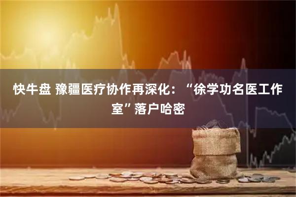 快牛盘 豫疆医疗协作再深化：“徐学功名医工作室”落户哈密