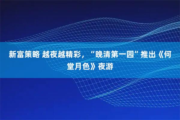 新富策略 越夜越精彩，“晚清第一园”推出《何堂月色》夜游