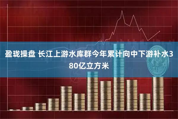 盈珑操盘 长江上游水库群今年累计向中下游补水380亿立方米