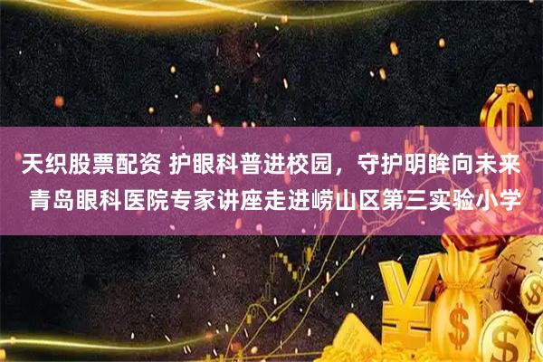 天织股票配资 护眼科普进校园，守护明眸向未来 青岛眼科医院专家讲座走进崂山区第三实验小学