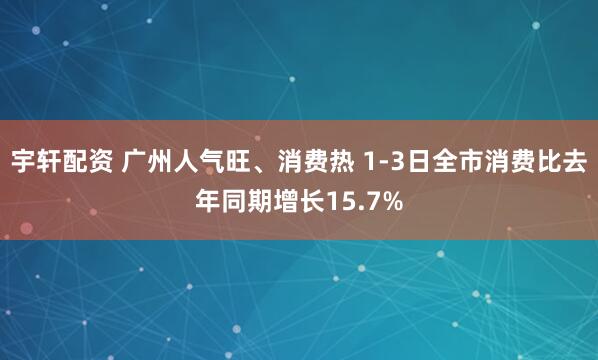 宇轩配资 广州人气旺、消费热 1-3日全市消费比去年同期增长15.7%