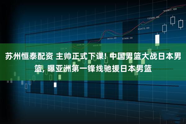 苏州恒泰配资 主帅正式下课! 中国男篮大战日本男篮, 曝亚洲第一锋线驰援日本男篮
