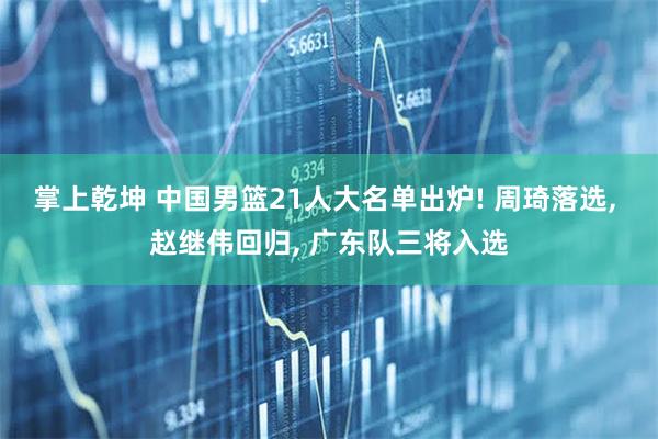 掌上乾坤 中国男篮21人大名单出炉! 周琦落选, 赵继伟回归, 广东队三将入选