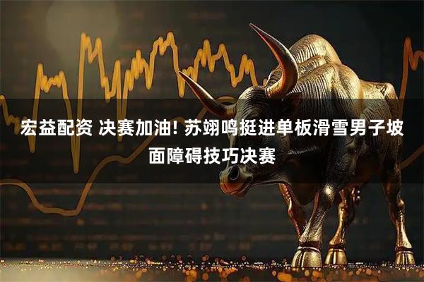 宏益配资 决赛加油! 苏翊鸣挺进单板滑雪男子坡面障碍技巧决赛