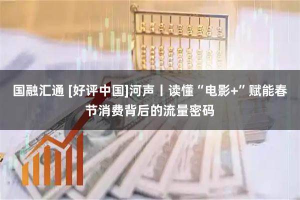 国融汇通 [好评中国]河声丨读懂“电影+”赋能春节消费背后的流量密码