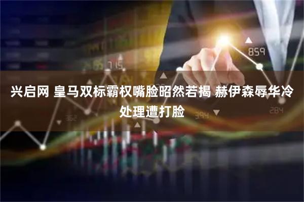 兴启网 皇马双标霸权嘴脸昭然若揭 赫伊森辱华冷处理遭打脸