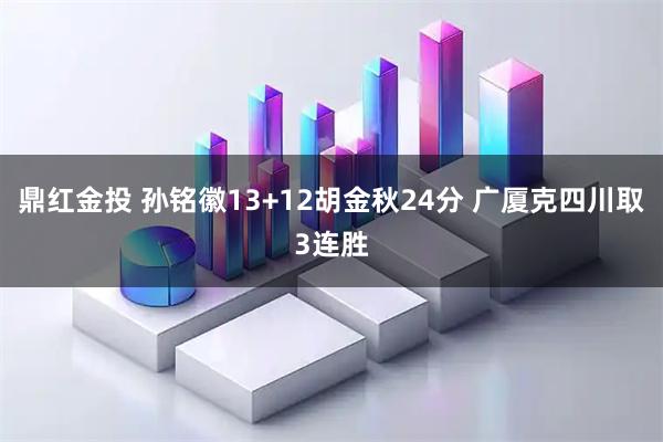 鼎红金投 孙铭徽13+12胡金秋24分 广厦克四川取3连胜