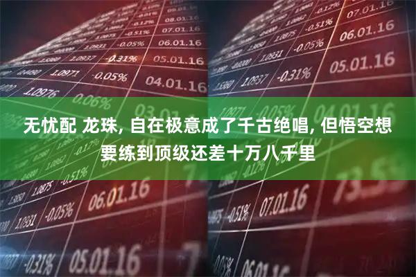 无忧配 龙珠, 自在极意成了千古绝唱, 但悟空想要练到顶级还差十万八千里