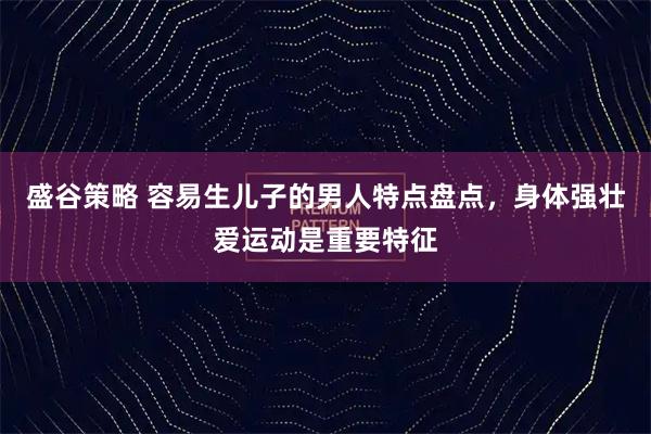 盛谷策略 容易生儿子的男人特点盘点，身体强壮爱运动是重要特征